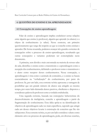 Base Curricular Comum para as Redes Públicas de Ensino de Pernambuco


  4. QUESTÕES DO ENSINO E DA APRENDIZAGEM

  4.1 Concepções de ensino-aprendizagem

     Falar de ensino e aprendizagem implica estabelecer certas relações
entre alguém que ensina (o professor), alguém que aprende (os alunos) e o
objeto de conhecimento (o saber). Nesse contexto, um primeiro
questionamento que surge diz respeito ao que se concebe como ensinar e
aprender. De forma resumida, podemos avançar três grandes correntes de
concepções sobre o processo de ensino-aprendizagem, ressaltando que
outras concepções e variantes poderiam ser contempladas neste
documento.
     A primeira, sem dúvida a mais encontrada na maioria de nossas salas
de aula, identifica o ensino como a transmissão e a aprendizagem como a
recepção dos conhecimentos, definindo o professor como o transmissor e
o aluno como receptor desses conhecimentos. Nessa concepção, a
aprendizagem é vista como o acúmulo de conteúdos, e o ensino se baseia
essencialmente na “verbalização” do conhecimento, por parte do
professor. Se, por um lado, essa corrente teórica apresenta a vantagem de
possibilitar que um grande número de alunos seja atingido ao mesmo
tempo, por outro lado demanda alunos passivos, obedientes e dispostos a
considerar a palavra do professor como a verdade estabelecida.
     Uma segunda corrente, baseada nas concepções behavioristas do
desenvolvimento da inteligência, concebe a aprendizagem a partir da
fragmentação do conhecimento. Essa idéia apóia-se na identificação de
objetivos de aprendizagem cada vez mais específicos, supondo que atingir
cada um desses objetivos levaria à construção de conceitos que lhe são
subjacentes. Essa corrente teórica, se por um lado considera o aluno como
elemento ativo no processo de aprendizagem, pode, em diversas ocasiões,

                                      60
 