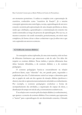 Base Curricular Comum para as Redes Públicas de Ensino de Pernambuco


em momentos posteriores. A cadeia se completa com a apresentação de
exercícios, conhecidos como “exercícios de fixação”. Já a terceira
concepção apresenta uma outra lógica, ou seja, a aprendizagem de um novo
conceito ocorreria pela apresentação de uma situação-problema ao aluno,
sendo que a definição, a generalização e a sistematização do conceito vão
sendo construídas ao longo do processo de aprendizagem. Por sua vez, os
mesmos conceitos vão sendo retomados, posteriormente, em níveis mais
complexos, de forma a levar o aluno a relacionar o que já sabia com o que
veio a aprender em um novo contexto.



 4.2 A idéia de contrato didático

      As concepções acima exploradas, de uma certa maneira, estão na base
de diferentes fenômenos que atravessam a sala de aula. Um deles diz
respeito ao contrato didático. Nesse âmbito, é preciso diferenciar duas
idéias bastante difundidas, a de contrato didático e a de contrato
pedagógico.
      O contrato pedagógico baseia-se essencialmente na relação
professor/aluno, cujas “cláusulas” são, em grande parte, negociadas e
explicitadas por eles. É relativamente estável no tempo e determina quais
são os papéis de cada um dos agentes da situação didática (professor e
alunos), mas não se apresenta necessariamente articulado ao conhecimento.
Por exemplo, o contrato pedagógico estabelece a forma de
acompanhamento das atividades, a organização do espaço da classe, a
distribuição do tempo em sala de aula, os instrumentos avaliativos etc.
      É na relação com o terceiro pólo da relação didática (o conhecimento),
que aparece o conceito de contrato didático. Esse contrato, que representa
o “motor” para a aprendizagem de um determinado conceito, é firmado

                                      62
 