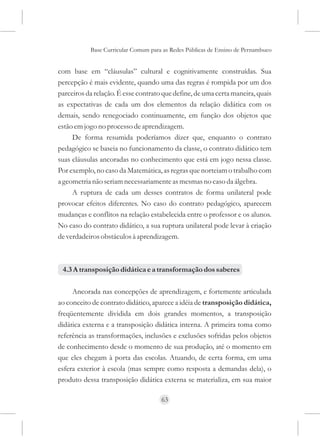Base Curricular Comum para as Redes Públicas de Ensino de Pernambuco


com base em “cláusulas” cultural e cognitivamente construídas. Sua
percepção é mais evidente, quando uma das regras é rompida por um dos
parceiros da relação. É esse contrato que define, de uma certa maneira, quais
as expectativas de cada um dos elementos da relação didática com os
demais, sendo renegociado continuamente, em função dos objetos que
estão em jogo no processo de aprendizagem.
     De forma resumida poderíamos dizer que, enquanto o contrato
pedagógico se baseia no funcionamento da classe, o contrato didático tem
suas cláusulas ancoradas no conhecimento que está em jogo nessa classe.
Por exemplo, no caso da Matemática, as regras que norteiam o trabalho com
a geometria não seriam necessariamente as mesmas no caso da álgebra.
     A ruptura de cada um desses contratos de forma unilateral pode
provocar efeitos diferentes. No caso do contrato pedagógico, aparecem
mudanças e conflitos na relação estabelecida entre o professor e os alunos.
No caso do contrato didático, a sua ruptura unilateral pode levar à criação
de verdadeiros obstáculos à aprendizagem.



 4.3 A transposição didática e a transformação dos saberes

     Ancorada nas concepções de aprendizagem, e fortemente articulada
ao conceito de contrato didático, aparece a idéia de transposição didática,
freqüentemente dividida em dois grandes momentos, a transposição
didática externa e a transposição didática interna. A primeira toma como
referência as transformações, inclusões e exclusões sofridas pelos objetos
de conhecimento desde o momento de sua produção, até o momento em
que eles chegam à porta das escolas. Atuando, de certa forma, em uma
esfera exterior à escola (mas sempre como resposta a demandas dela), o
produto dessa transposição didática externa se materializa, em sua maior

                                     63
 