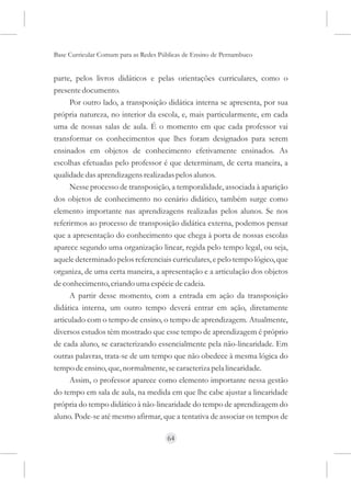 Base Curricular Comum para as Redes Públicas de Ensino de Pernambuco


parte, pelos livros didáticos e pelas orientações curriculares, como o
presente documento.
     Por outro lado, a transposição didática interna se apresenta, por sua
própria natureza, no interior da escola, e, mais particularmente, em cada
uma de nossas salas de aula. É o momento em que cada professor vai
transformar os conhecimentos que lhes foram designados para serem
ensinados em objetos de conhecimento efetivamente ensinados. As
escolhas efetuadas pelo professor é que determinam, de certa maneira, a
qualidade das aprendizagens realizadas pelos alunos.
     Nesse processo de transposição, a temporalidade, associada à aparição
dos objetos de conhecimento no cenário didático, também surge como
elemento importante nas aprendizagens realizadas pelos alunos. Se nos
referirmos ao processo de transposição didática externa, podemos pensar
que a apresentação do conhecimento que chega à porta de nossas escolas
aparece segundo uma organização linear, regida pelo tempo legal, ou seja,
aquele determinado pelos referenciais curriculares, e pelo tempo lógico, que
organiza, de uma certa maneira, a apresentação e a articulação dos objetos
de conhecimento, criando uma espécie de cadeia.
     A partir desse momento, com a entrada em ação da transposição
didática interna, um outro tempo deverá entrar em ação, diretamente
articulado com o tempo de ensino, o tempo de aprendizagem. Atualmente,
diversos estudos têm mostrado que esse tempo de aprendizagem é próprio
de cada aluno, se caracterizando essencialmente pela não-linearidade. Em
outras palavras, trata-se de um tempo que não obedece à mesma lógica do
tempo de ensino, que, normalmente, se caracteriza pela linearidade.
     Assim, o professor aparece como elemento importante nessa gestão
do tempo em sala de aula, na medida em que lhe cabe ajustar a linearidade
própria do tempo didático à não-linearidade do tempo de aprendizagem do
aluno. Pode-se até mesmo afirmar, que a tentativa de associar os tempos de

                                      64
 