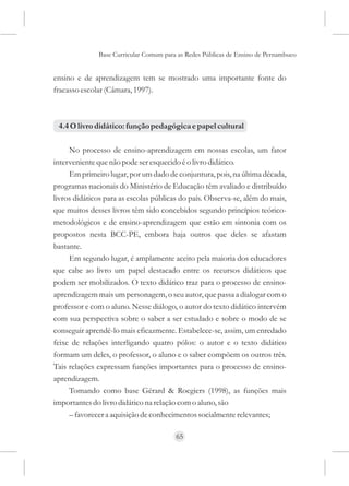 Base Curricular Comum para as Redes Públicas de Ensino de Pernambuco


ensino e de aprendizagem tem se mostrado uma importante fonte do
fracasso escolar (Câmara, 1997).



 4.4 O livro didático: função pedagógica e papel cultural

     No processo de ensino-aprendizagem em nossas escolas, um fator
interveniente que não pode ser esquecido é o livro didático.
     Em primeiro lugar, por um dado de conjuntura, pois, na última década,
programas nacionais do Ministério de Educação têm avaliado e distribuído
livros didáticos para as escolas públicas do país. Observa-se, além do mais,
que muitos desses livros têm sido concebidos segundo princípios teórico-
metodológicos e de ensino-aprendizagem que estão em sintonia com os
propostos nesta BCC-PE, embora haja outros que deles se afastam
bastante.
     Em segundo lugar, é amplamente aceito pela maioria dos educadores
que cabe ao livro um papel destacado entre os recursos didáticos que
podem ser mobilizados. O texto didático traz para o processo de ensino-
aprendizagem mais um personagem, o seu autor, que passa a dialogar com o
professor e com o aluno. Nesse diálogo, o autor do texto didático intervém
com sua perspectiva sobre o saber a ser estudado e sobre o modo de se
conseguir aprendê-lo mais eficazmente. Estabelece-se, assim, um enredado
feixe de relações interligando quatro pólos: o autor e o texto didático
formam um deles, o professor, o aluno e o saber compõem os outros três.
Tais relações expressam funções importantes para o processo de ensino-
aprendizagem.
     Tomando como base Gérard & Roegiers (1998), as funções mais
importantes do livro didático na relação com o aluno, são
     – favorecer a aquisição de conhecimentos socialmente relevantes;

                                        65
 