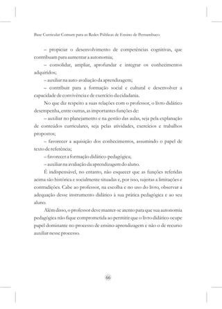 Base Curricular Comum para as Redes Públicas de Ensino de Pernambuco


     – propiciar o desenvolvimento de competências cognitivas, que
contribuam para aumentar a autonomia;
     – consolidar, ampliar, aprofundar e integrar os conhecimentos
adquiridos;
     – auxiliar na auto-avaliação da aprendizagem;
     – contribuir para a formação social e cultural e desenvolver a
capacidade de convivência e de exercício da cidadania.
     No que diz respeito a suas relações com o professor, o livro didático
desempenha, entre outras, as importantes funções de:
     – auxiliar no planejamento e na gestão das aulas, seja pela explanação
de conteúdos curriculares, seja pelas atividades, exercícios e trabalhos
propostos;
     – favorecer a aquisição dos conhecimentos, assumindo o papel de
texto de referência;
     – favorecer a formação didático-pedagógica;
     – auxiliar na avaliação da aprendizagem do aluno.
     É indispensável, no entanto, não esquecer que as funções referidas
acima são histórica e socialmente situadas e, por isso, sujeitas a limitações e
contradições. Cabe ao professor, na escolha e no uso do livro, observar a
adequação desse instrumento didático à sua prática pedagógica e ao seu
aluno.
     Além disso, o professor deve manter-se atento para que sua autonomia
pedagógica não fique comprometida ao permitir que o livro didático ocupe
papel dominante no processo de ensino-aprendizagem e não o de recurso
auxiliar nesse processo.




                                      66
 