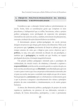Base Curricular Comum para as Redes Públicas de Ensino de Pernambuco


  5. PROJETO POLÍTICO-PEDAGÓGICO DA ESCOLA:
  AUTONOMIA E RESPONSABILIDADE

      Considera-se que a educação formal realiza-se prioritariamente na
escola. Assim, feitas as considerações gerais que compõem os itens
precedentes, é indispensável que se reflita, brevemente, sobre o projeto
político pedagógico, texto privilegiado de expressão dos princípios
orientadores das ações da escola e, também, instrumento de planejamento,
execução e avaliação das ações desenvolvidas no seu âmbito.
      A denominação projeto político-pedagógico da escola procura
designar um processo que integra, pelo menos, três dimensões. Trata-se de
um processo que é projeto, movimento de lançar-se adiante, que busca
romper amarras do status quo e dirigir-se para novos objetivos; que é
político, ou seja, uma ação orientada na direção de um paradigma, e
também que é pedagógico, na medida em que focaliza, no espaço
privilegiado da escola, a formação integral do homem.
      Um projeto político pedagógico orientado para o paradigma da
solidariedade, do vínculo social e da cidadania, é chamado a exprimir a
responsabilidade social da escola, assumida quando os sujeitos da ação, no
meio escolar, reconhecem que sua liberdade é uma liberdade para agir com
o outro e para o outro e que visa a um projeto coletivamente construído, não
só para sua escola, mas para a sociedade mais ampla em que ela se insere.
Nesta perspectiva, autonomia opõe-se a fechamento e isolacionismo, pois
o que se procura é assegurar o reconhecimento dos valores e princípios
próprios de uma comunidade e, simultaneamente, os de outros grupos
humanos.
      A síntese das dimensões política e pedagógica do projeto da escola
exprime-se, igualmente, no processo de sua elaboração, execução e
avaliação, de forma democrática, participativa, e com o permanente

                                     67
 