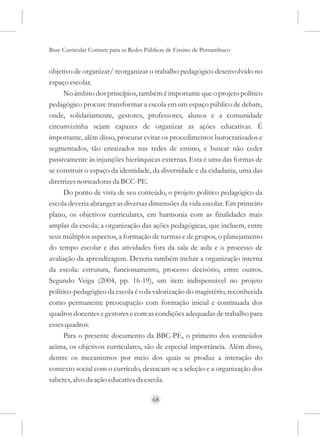 Base Curricular Comum para as Redes Públicas de Ensino de Pernambuco


objetivo de organizar/ reorganizar o trabalho pedagógico desenvolvido no
espaço escolar.
      No âmbito dos princípios, também é importante que o projeto político
pedagógico procure transformar a escola em um espaço público de debate,
onde, solidariamente, gestores, professores, alunos e a comunidade
circunvizinha sejam capazes de organizar as ações educativas. É
importante, além disso, procurar evitar os procedimentos burocratizados e
segmentados, tão enraizados nas redes de ensino, e buscar não ceder
passivamente às injunções hierárquicas externas. Esta é uma das formas de
se construir o espaço da identidade, da diversidade e da cidadania, uma das
diretrizes norteadoras da BCC-PE.
      Do ponto de vista de seu conteúdo, o projeto político pedagógico da
escola deveria abranger as diversas dimensões da vida escolar. Em primeiro
plano, os objetivos curriculares, em harmonia com as finalidades mais
amplas da escola; a organização das ações pedagógicas, que incluem, entre
seus múltiplos aspectos, a formação de turmas e de grupos, o planejamento
do tempo escolar e das atividades fora da sala de aula e o processo de
avaliação da aprendizagem. Deveria também incluir a organização interna
da escola: estrutura, funcionamento, processo decisório, entre outros.
Segundo Veiga (2004, pp. 16-19), um item indispensável no projeto
político-pedagógico da escola é o da valorização do magistério, reconhecida
como permanente preocupação com formação inicial e continuada dos
quadros docentes e gestores e com as condições adequadas de trabalho para
esses quadros.
      Para o presente documento da BBC-PE, o primeiro dos conteúdos
acima, os objetivos curriculares, são de especial importância. Além disso,
dentre os mecanismos por meio dos quais se produz a interação do
contexto social com o currículo, destacam-se a seleção e a organização dos
saberes, alvo da ação educativa da escola.

                                      68
 