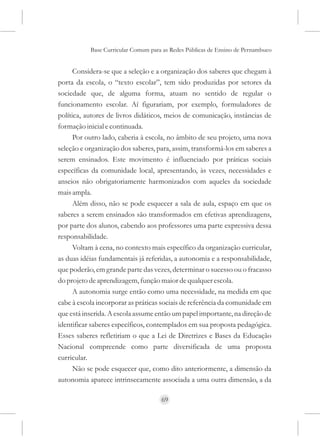 Base Curricular Comum para as Redes Públicas de Ensino de Pernambuco


      Considera-se que a seleção e a organização dos saberes que chegam à
porta da escola, o “texto escolar”, tem sido produzidas por setores da
sociedade que, de alguma forma, atuam no sentido de regular o
funcionamento escolar. Aí figurariam, por exemplo, formuladores de
política, autores de livros didáticos, meios de comunicação, instâncias de
formação inicial e continuada.
      Por outro lado, caberia à escola, no âmbito de seu projeto, uma nova
seleção e organização dos saberes, para, assim, transformá-los em saberes a
serem ensinados. Este movimento é influenciado por práticas sociais
específicas da comunidade local, apresentando, às vezes, necessidades e
anseios não obrigatoriamente harmonizados com aqueles da sociedade
mais ampla.
      Além disso, não se pode esquecer a sala de aula, espaço em que os
saberes a serem ensinados são transformados em efetivas aprendizagens,
por parte dos alunos, cabendo aos professores uma parte expressiva dessa
responsabilidade.
      Voltam à cena, no contexto mais específico da organização curricular,
as duas idéias fundamentais já referidas, a autonomia e a responsabilidade,
que poderão, em grande parte das vezes, determinar o sucesso ou o fracasso
do projeto de aprendizagem, função maior de qualquer escola.
      A autonomia surge então como uma necessidade, na medida em que
cabe à escola incorporar as práticas sociais de referência da comunidade em
que está inserida. A escola assume então um papel importante, na direção de
identificar saberes específicos, contemplados em sua proposta pedagógica.
Esses saberes refletiriam o que a Lei de Diretrizes e Bases da Educação
Nacional compreende como parte diversificada de uma proposta
curricular.
      Não se pode esquecer que, como dito anteriormente, a dimensão da
autonomia aparece intrinsecamente associada a uma outra dimensão, a da

                                     69
 