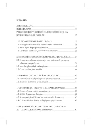 SUMÁRIO

APRESENTAÇÃO                                                  11
INTRODUÇÃO                                                    13
PRESSUPOSTOS TEÓRICOS E METODOLÓGICOS DA
BASE CURRICULAR COMUM                                         17

1. FUNDAMENTOS E BASES LEGAIS                                 19
1.1 Paradigma: solidariedade, vínculo social e cidadania      19
1.2 Bases legais da proposta curricular                       26
1.3 Diretrizes: identidade, diversidade e autonomia           30

2. EIXOS METODOLÓGICOS: MOBILIZANDO SABERES                   34
2.1 Ensino-aprendizagem orientado para o desenvolvimento de
    saberes e competências                                    34
2.2 Interdisciplinaridade e dialogismo                        42
2.3 Contextualização e sentido                                44

3. EIXOS DA ORGANIZAÇÃO CURRICULAR                            49
3.1 Flexibilidade na organização da educação escolar          49
3.2 Avaliação e direito à aprendizagem                        51

4. QUESTÕES DO ENSINO E DA APRENDIZAGEM                       60
4.1 Concepções de ensino-aprendizagem                         60
4.2 A idéia de contrato didático                              62
4.3 A transposição didática e a transformação dos saberes     63
4.4 O livro didático: função pedagógica e papel cultural      65

5. PROJETO POLÍTICO-PEDAGÓGICO DA ESCOLA:
AUTONOMIA E RESPONSABILIDADE                                  67
 