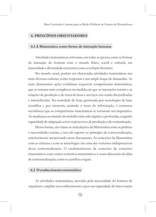 Base Curricular Comum para as Redes Públicas de Ensino de Pernambuco


 6. PRINCÍPIOS ORIENTADORES

 6.1 A Matemática como forma de interação humana

     Atividades matemáticas estiveram, em todas as épocas, entre as formas
de interação do homem com o mundo físico, social e cultural, em
intensidade e diversidade crescentes com a evolução histórica.
     No mundo atual, podem ser observadas atividades matemáticas nas
mais diversas culturas, como respostas a um amplo leque de demandas. As
mais elementares ações cotidianas requerem competências matemáticas,
que se tornam mais complexas na medida em que as interações sociais e as
relações de produção e de troca de bens e serviços vão sendo diversificadas
e intensificadas. Na sociedade de hoje, permeada por tecnologias de base
científica e por crescente acúmulo e troca de informação, é consenso
reconhecer que as competências matemáticas se tornaram um imperativo.
As mudanças no mundo do trabalho têm sido rápidas e profundas, exigindo
capacidade de adaptação a novos processos de produção e de comunicação.
     Dessa forma, são claras as articulações da Matemática com as práticas
e necessidades sociais, e isso dá suporte ao princípio de contextualização,
anteriormente mencionado neste documento. As conexões da Matemática
com as ciências e com as tecnologias são uma das vertentes indispensáveis
dessa contextualização. O estabelecimento de conexões de conceitos
matemáticos com outros conceitos matemáticos é outra dimensão da idéia
de contextualização, como se justifica a seguir.

 6.2 O conhecimento matemático

    As atividades matemáticas, movidas pela necessidade do homem de
organizar e ampliar seu conhecimento e por sua capacidade de intervenção

                                     71
 
