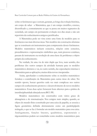 Base Curricular Comum para as Redes Públicas de Ensino de Pernambuco


sobre os fenômenos que o cercam, geraram, ao longo da evolução histórica,
um corpo de saber a Matemática, que é um campo científico, extenso,
diversificado e, contrariamente ao que se pensa em muitos segmentos da
sociedade, um campo em permanente evolução nos dias atuais e não um
repertório de conhecimentos antigos e petrificados.
     A Matemática pode ser vista como uma fonte de modelos para os
fenômenos nas mais diversas áreas. Tais modelos são construções abstratas
que se constituem em instrumentos para compreensão desses fenômenos.
Modelos matemáticos incluem conceitos, relações entre conceitos,
procedimentos e representações simbólicas que, num processo contínuo,
passam de instrumento na resolução de uma classe de problemas a objeto
próprio de conhecimento.
     Na verdade, há uma via de mão dupla que leva, num sentido, dos
problemas dos outros campos da atividade humana para os modelos
matemáticos abstratos e vai, no outro sentido, das especulações internas à
Matemática para as aplicações, muitas delas novas e inesperadas.
     Assim, aprofundar o conhecimento sobre os modelos matemáticos
fortalece a contribuição da Matemática para outras áreas do saber. No
sentido oposto, buscar questões cada vez mais complexas nos outros
campos do conhecimento promove o desenvolvimento de novos modelos
matemáticos. Essas duas ações fornecem bons alicerces para a prática da
interdisciplinaridade almejada nesta BCC-PE.
     Modelos matemáticos são construídos com vários graus de
abrangência e de sistematização. Nos estágios mais simples, quando, ao
objeto do mundo físico constituído por uma caixa de papelão, se associa a
figura geométrica definida abstratamente como um paralelepípedo
retângulo, o que se faz é formular um modelo matemático para essa caixa.
Analogamente, funções lineares, quadráticas, exponenciais e
trigonométricas podem ser concebidas como modelos matemáticos para

                                      72
 