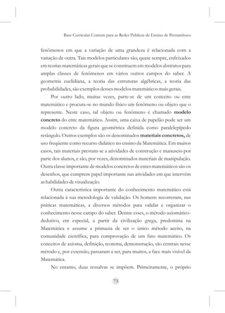 Base Curricular Comum para as Redes Públicas de Ensino de Pernambuco


fenômenos em que a variação de uma grandeza é relacionada com a
variação de outra. Tais modelos particulares são, quase sempre, enfeixados
em teorias matemáticas gerais que se constituem em modelos abstratos para
amplas classes de fenômenos em vários outros campos do saber. A
geometria euclidiana, a teoria das estruturas algébricas, a teoria das
probabilidades, são exemplos desses modelos matemáticos mais gerais.
     Por outro lado, muitas vezes, parte-se de um conceito ou ente
matemático e procura-se no mundo físico um fenômeno ou objeto que o
represente. Neste caso, tal objeto ou fenômeno é chamado modelo
concreto do ente matemático. Assim, uma caixa de papelão pode ser um
modelo concreto da figura geométrica definida como paralelepípedo
retângulo. Outros exemplos são os denominados materiais concretos, de
uso freqüente como recurso didático no ensino da Matemática. Em muitos
casos, tais materiais prestam-se a atividades de construção e manuseio por
parte dos alunos, e são, por vezes, denominados materiais de manipulação.
Outra classe importante de modelos concretos de entes matemáticos são os
desenhos, que cumprem papel importante nas atividades em que intervêm
as habilidades de visualização.
     Outra característica importante do conhecimento matemático está
relacionada à sua metodologia de validação. Os homens recorreram, nas
práticas matemáticas, a diversos métodos para validar e organizar o
conhecimento nesse campo do saber. Dentre esses, o método axiomático-
dedutivo, em especial, a partir da civilização grega, predomina na
Matemática e assume a primazia de ser o único método aceito, na
comunidade científica, para comprovação de um fato matemático. Os
conceitos de axioma, definição, teorema, demonstração, são centrais nesse
método e, por extensão, passaram a ser, para muitos, a face mais visível da
Matemática.
     No entanto, duas ressalvas se impõem. Primeiramente, o próprio

                                     73
 