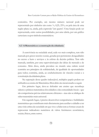 Base Curricular Comum para as Redes Públicas de Ensino de Pernambuco


conteúdos. Por exemplo, um mesmo número racional pode ser
representado por símbolos tais como ¼, 0,25, 25%, ou pela área de uma
região plana ou, ainda, pela expressão 'um quarto'. Uma função pode ser
representada, entre outras possibilidades, por uma tabela, por um gráfico
cartesiano ou por símbolos matemáticos.



 6.3 A Matemática e a construção da cidadania

     A convivência na sociedade atual, cada vez mais complexa, tem sido
marcada por graves tensões sociais, geradas por persistentes desigualdades
no acesso a bens e serviços e às esferas de decisão política. Tem sido
marcada, também, por uma supervalorização das idéias de mercado e de
consumo. Além disso, ainda prevalece no mundo uma ordem social
contrária aos princípios da solidariedade, da igualdade de oportunidades
para todos; contrária, ainda, ao estabelecimento de vínculos sociais e à
constituição da cidadania plena.
     Na superação desse quadro indesejável, múltiplos papéis podem ser
atribuídos ao ensino de Matemática. Dois deles são mencionados a seguir.
     Em primeiro lugar, deve-se defender um ensino que reconheça
saberes e práticas matemáticas dos cidadãos e das comunidades locais – que
são competências prévias relativamente eficientes – mas não se abdique do
saber matemático mais universal.
     Em segundo lugar, é preciso desenvolver competências e habilidades
matemáticas que contribuam mais diretamente para auxiliar o cidadão a ter
uma visão crítica da sociedade em que vive e a lidar com as formas usuais de
representar indicadores numéricos de vários fenômenos econômicos,
sociais, físicos, entre outros.



                                     75
 