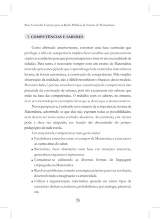 Base Curricular Comum para as Redes Públicas de Ensino de Pernambuco


  7. COMPETÊNCIAS E SABERES

      Como afirmado anteriormente, construir uma base curricular que
privilegie a idéia de competência implica fazer escolhas que promovam no
sujeito as condições para que possa interpretar e intervir em sua realidade de
cidadão. Para tanto, é necessário romper com um ensino de Matemática
marcado pela concepção de que a aprendizagem de conteúdos matemáticos
levaria, de forma automática, à construção de competências. Pela simples
observação da realidade, não é difícil reconhecer o fracasso desse modelo.
Por outro lado, é preciso reconhecer que a construção de competências não
prescinde da construção de saberes, pois são exatamente tais saberes que
estão na base das competências. O trabalho com os saberes, no entanto,
deve ser orientado para as competências que se deseja que o aluno construa.
      Nessa perspectiva, é indicado um conjunto de competências da área de
Matemática, advertindo-se que elas não esgotam todas as possibilidades,
nem devem ser vistas como verdades absolutas. Ao contrário, este elenco
pode e deve ser adaptado, em função das diversidades do projeto
pedagógico de cada escola.
      Um conjunto de competências mais gerais inclui:
     ! Estabelecer conexões entre os campos da Matemática e entre esta e
        as outras áreas do saber.
     ! Raciocinar, fazer abstrações com base em situações concretas,
        generalizar, organizar e representar.
     ! Comunicar-se utilizando as diversas formas de linguagem
        empregadas na Matemática.
     ! Resolver problemas, criando estratégias próprias para sua resolução,
        desenvolvendo a imaginação e a criatividade.
     ! Utilizar a argumentação matemática apoiada em vários tipos de
        raciocínio: dedutivo, indutivo, probabilístico, por analogia, plausível,
        etc.

                                      76
 