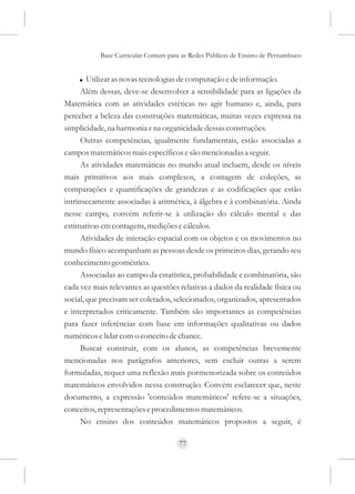 Base Curricular Comum para as Redes Públicas de Ensino de Pernambuco


     ! Utilizar as novas tecnologias de computação e de informação.
      Além dessas, deve-se desenvolver a sensibilidade para as ligações da
Matemática com as atividades estéticas no agir humano e, ainda, para
perceber a beleza das construções matemáticas, muitas vezes expressa na
simplicidade, na harmonia e na organicidade dessas construções.
      Outras competências, igualmente fundamentais, estão associadas a
campos matemáticos mais específicos e são mencionadas a seguir.
      As atividades matemáticas no mundo atual incluem, desde os níveis
mais primitivos aos mais complexos, a contagem de coleções, as
comparações e quantificações de grandezas e as codificações que estão
intrinsecamente associadas à aritmética, à álgebra e à combinatória. Ainda
nesse campo, convém referir-se à utilização do cálculo mental e das
estimativas em contagens, medições e cálculos.
      Atividades de interação espacial com os objetos e os movimentos no
mundo físico acompanham as pessoas desde os primeiros dias, gerando seu
conhecimento geométrico.
      Associadas ao campo da estatística, probabilidade e combinatória, são
cada vez mais relevantes as questões relativas a dados da realidade física ou
social, que precisam ser coletados, selecionados, organizados, apresentados
e interpretados criticamente. Também são importantes as competências
para fazer inferências com base em informações qualitativas ou dados
numéricos e lidar com o conceito de chance.
      Buscar construir, com os alunos, as competências brevemente
mencionadas nos parágrafos anteriores, sem excluir outras a serem
formuladas, requer uma reflexão mais pormenorizada sobre os conteúdos
matemáticos envolvidos nessa construção. Convém esclarecer que, neste
documento, a expressão 'conteúdos matemáticos' refere-se a situações,
conceitos, representações e procedimentos matemáticos.
      No ensino dos conteúdos matemáticos propostos a seguir, é

                                     77
 