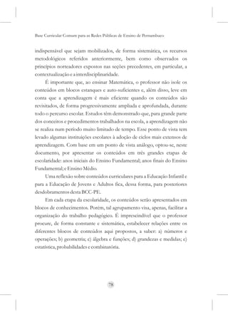 Base Curricular Comum para as Redes Públicas de Ensino de Pernambuco


indispensável que sejam mobilizados, de forma sistemática, os recursos
metodológicos referidos anteriormente, bem como observados os
princípios norteadores expostos nas seções precedentes, em particular, a
contextualização e a interdisciplinaridade.
      É importante que, ao ensinar Matemática, o professor não isole os
conteúdos em blocos estanques e auto-suficientes e, além disso, leve em
conta que a aprendizagem é mais eficiente quando os conteúdos são
revisitados, de forma progressivamente ampliada e aprofundada, durante
todo o percurso escolar. Estudos têm demonstrado que, para grande parte
dos conceitos e procedimentos trabalhados na escola, a aprendizagem não
se realiza num período muito limitado de tempo. Esse ponto de vista tem
levado algumas instituições escolares à adoção de ciclos mais extensos de
aprendizagem. Com base em um ponto de vista análogo, optou-se, neste
documento, por apresentar os conteúdos em três grandes etapas de
escolaridade: anos iniciais do Ensino Fundamental; anos finais do Ensino
Fundamental; e Ensino Médio.
      Uma reflexão sobre conteúdos curriculares para a Educação Infantil e
para a Educação de Jovens e Adultos fica, dessa forma, para posteriores
desdobramentos desta BCC-PE.
      Em cada etapa da escolaridade, os conteúdos serão apresentados em
blocos de conhecimentos. Porém, tal agrupamento visa, apenas, facilitar a
organização do trabalho pedagógico. É imprescindível que o professor
procure, de forma constante e sistemática, estabelecer relações entre os
diferentes blocos de conteúdos aqui propostos, a saber: a) números e
operações; b) geometria; c) álgebra e funções; d) grandezas e medidas; e)
estatística, probabilidades e combinatória.




                                      78
 