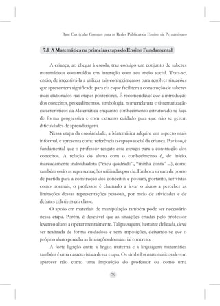 Base Curricular Comum para as Redes Públicas de Ensino de Pernambuco


 7.1 A Matemática na primeira etapa do Ensino Fundamental

     A criança, ao chegar à escola, traz consigo um conjunto de saberes
matemáticos construídos em interação com seu meio social. Trata-se,
então, de incentivá-la a utilizar tais conhecimentos para resolver situações
que apresentem significado para ela e que facilitem a construção de saberes
mais elaborados nas etapas posteriores. É recomendável que a introdução
dos conceitos, procedimentos, simbologia, nomenclatura e sistematização
característicos da Matemática enquanto conhecimento estruturado se faça
de forma progressiva e com extremo cuidado para que não se gerem
dificuldades de aprendizagem.
     Nessa etapa da escolaridade, a Matemática adquire um aspecto mais
informal, e apresenta como referência o espaço social da criança. Por isso, é
fundamental que o professor resgate esse espaço para a construção dos
conceitos. A relação do aluno com o conhecimento é, de início,
marcadamente individualista (“meu quadrado”, “minha conta” ...), como
também o são as representações utilizadas por ele. Embora sirvam de ponto
de partida para a construção dos conceitos e possam, portanto, ser vistas
como normais, o professor é chamado a levar o aluno a perceber as
limitações dessas representações pessoais, por meio de atividades e de
debates coletivos em classe.
     O apoio em materiais de manipulação também pode ser necessário
nessa etapa. Porém, é desejável que as situações criadas pelo professor
levem o aluno a operar mentalmente. Tal passagem, bastante delicada, deve
ser realizada de forma cuidadosa e sem imposições, deixando-se que o
próprio aluno perceba as limitações do material concreto.
     A forte ligação entre a língua materna e a linguagem matemática
também é uma característica dessa etapa. Os símbolos matemáticos devem
aparecer não como uma imposição do professor ou como uma

                                     79
 