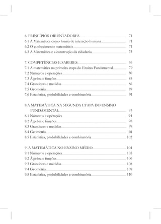 6. PRINCÍPIOS ORIENTADORES                                  71
6.1 A Matemática como forma de interação humana             71
6.2 O conhecimento matemático                               71
6.3 A Matemática e a construção da cidadania                75

7. COMPETÊNCIAS E SABERES                                   76
7.1 A matemática na primeira etapa do Ensino Fundamental    79
7.2 Números e operações                                     80
7.3 Álgebra e funções                                       85
7.4 Grandezas e medidas                                     86
7.5 Geometria                                               89
7.6 Estatística, probabilidades e combinatória              91

8.A MATEMÁTICA NA SEGUNDA ETAPA DO ENSINO
    FUNDAMENTAL                                             93
8.1 Números e operações                                     94
8.2 Álgebra e funções                                       98
8.3 Grandezas e medidas                                     99
8.4 Geometria                                              101
8.5 Estatística, probabilidades e combinatória             102

9 .A MATEMÁTICA NO ENSINO MÉDIO                            104
9.1 Números e operações                                    105
9.2 Álgebra e funções                                      106
9.3 Grandezas e medidas                                    108
9.4 Geometria                                              109
9.5 Estatística, probabilidades e combinatória             110
 