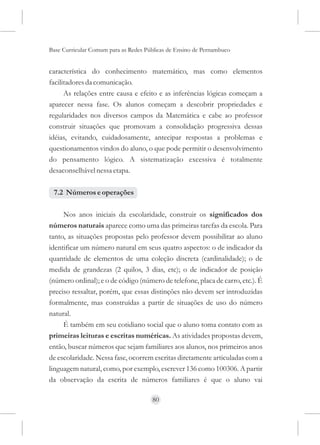 Base Curricular Comum para as Redes Públicas de Ensino de Pernambuco


característica do conhecimento matemático, mas como elementos
facilitadores da comunicação.
      As relações entre causa e efeito e as inferências lógicas começam a
aparecer nessa fase. Os alunos começam a descobrir propriedades e
regularidades nos diversos campos da Matemática e cabe ao professor
construir situações que promovam a consolidação progressiva dessas
idéias, evitando, cuidadosamente, antecipar respostas a problemas e
questionamentos vindos do aluno, o que pode permitir o desenvolvimento
do pensamento lógico. A sistematização excessiva é totalmente
desaconselhável nessa etapa.

 7.2 Números e operações

     Nos anos iniciais da escolaridade, construir os significados dos
números naturais aparece como uma das primeiras tarefas da escola. Para
tanto, as situações propostas pelo professor devem possibilitar ao aluno
identificar um número natural em seus quatro aspectos: o de indicador da
quantidade de elementos de uma coleção discreta (cardinalidade); o de
medida de grandezas (2 quilos, 3 dias, etc); o de indicador de posição
(número ordinal); e o de código (número de telefone, placa de carro, etc.). É
preciso ressaltar, porém, que essas distinções não devem ser introduzidas
formalmente, mas construídas a partir de situações de uso do número
natural.
     É também em seu cotidiano social que o aluno toma contato com as
primeiras leituras e escritas numéricas. As atividades propostas devem,
então, buscar números que sejam familiares aos alunos, nos primeiros anos
de escolaridade. Nessa fase, ocorrem escritas diretamente articuladas com a
linguagem natural, como, por exemplo, escrever 136 como 100306. A partir
da observação da escrita de números familiares é que o aluno vai

                                      80
 