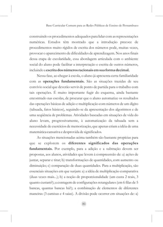 Base Curricular Comum para as Redes Públicas de Ensino de Pernambuco


construindo os procedimentos adequados para lidar com as representações
numéricas. Estudos têm mostrado que a introdução precoce de
procedimentos muito rígidos de escrita dos números pode, muitas vezes,
provocar o aparecimento de dificuldades de aprendizagem. Nos anos finais
dessa etapa de escolaridade, essa abordagem articulada com o ambiente
social do aluno pode facilitar a interpretação e escrita de outros números,
incluindo a escrita dos números racionais em sua forma decimal.
     Nessa fase, ao chegar à escola, o aluno já apresenta certa familiaridade
com as operações fundamentais. São as situações trazidas de seu
convívio social que deverão servir de ponto de partida para o trabalho com
tais operações. É muito importante fugir do esquema, ainda bastante
encontrado nas escolas, de procurar que o aluno automatize os resultados
das operações básicas de adição e multiplicação com números de um dígito
(tabuada, fatos básicos), seguindo-se da apresentação dos algoritmos e de
uma seqüência de problemas. Atividades baseadas em situações de vida do
aluno levam, progressivamente, à automatização da tabuada sem a
necessidade de exercícios de memorização, que apenas criam a idéia de uma
matemática cansativa e desprovida de significados.
     As situações mencionadas acima também são bastante propícias para
que se explorem os diferentes significados das operações
fundamentais. Por exemplo, para a adição e a subtração devem ser
propostas, aos alunos, atividades que levem à compreensão de: a) ações de
juntar, separar e tirar; b) transformações de quantidades, com aumento ou
diminuição; c) comparação de duas quantidades. Para a multiplicação, são
essenciais situações em que surjam: a) a idéia de multiplicação comparativa
(duas vezes mais...); b) a noção de proporcionalidade (um custa 2 reais, 3
quanto custam?); a contagem de configurações retangulares (em 6 filas de 5
bancas, quantas bancas há?); a combinação de elementos de diferentes
maneiras (3 camisas e 4 saias). A divisão pode ocorrer em situações de: a)

                                     81
 