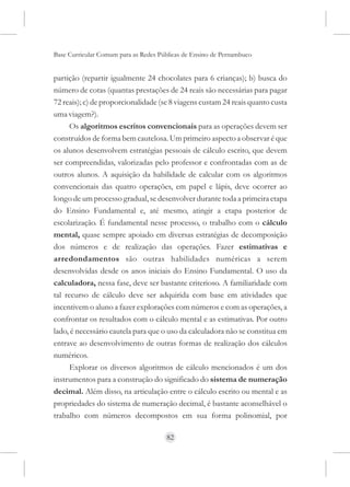 Base Curricular Comum para as Redes Públicas de Ensino de Pernambuco


partição (repartir igualmente 24 chocolates para 6 crianças); b) busca do
número de cotas (quantas prestações de 24 reais são necessárias para pagar
72 reais); c) de proporcionalidade (se 8 viagens custam 24 reais quanto custa
uma viagem?).
      Os algoritmos escritos convencionais para as operações devem ser
construídos de forma bem cautelosa. Um primeiro aspecto a observar é que
os alunos desenvolvem estratégias pessoais de cálculo escrito, que devem
ser compreendidas, valorizadas pelo professor e confrontadas com as de
outros alunos. A aquisição da habilidade de calcular com os algoritmos
convencionais das quatro operações, em papel e lápis, deve ocorrer ao
longo de um processo gradual, se desenvolver durante toda a primeira etapa
do Ensino Fundamental e, até mesmo, atingir a etapa posterior de
escolarização. É fundamental nesse processo, o trabalho com o cálculo
mental, quase sempre apoiado em diversas estratégias de decomposição
dos números e de realização das operações. Fazer estimativas e
arredondamentos são outras habilidades numéricas a serem
desenvolvidas desde os anos iniciais do Ensino Fundamental. O uso da
calculadora, nessa fase, deve ser bastante criterioso. A familiaridade com
tal recurso de cálculo deve ser adquirida com base em atividades que
incentivem o aluno a fazer explorações com números e com as operações, a
confrontar os resultados com o cálculo mental e as estimativas. Por outro
lado, é necessário cautela para que o uso da calculadora não se constitua em
entrave ao desenvolvimento de outras formas de realização dos cálculos
numéricos.
      Explorar os diversos algoritmos de cálculo mencionados é um dos
instrumentos para a construção do significado do sistema de numeração
decimal. Além disso, na articulação entre o cálculo escrito ou mental e as
propriedades do sistema de numeração decimal, é bastante aconselhável o
trabalho com números decompostos em sua forma polinomial, por

                                      82
 