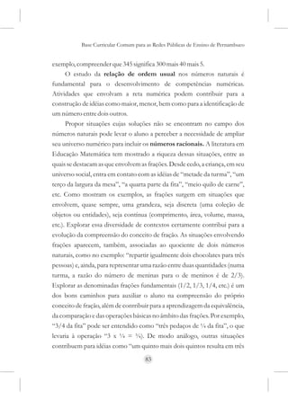 Base Curricular Comum para as Redes Públicas de Ensino de Pernambuco


exemplo, compreender que 345 significa 300 mais 40 mais 5.
      O estudo da relação de ordem usual nos números naturais é
fundamental para o desenvolvimento de competências numéricas.
Atividades que envolvam a reta numérica podem contribuir para a
construção de idéias como maior, menor, bem como para a identificação de
um número entre dois outros.
      Propor situações cujas soluções não se encontram no campo dos
números naturais pode levar o aluno a perceber a necessidade de ampliar
seu universo numérico para incluir os números racionais. A literatura em
Educação Matemática tem mostrado a riqueza dessas situações, entre as
quais se destacam as que envolvem as frações. Desde cedo, a criança, em seu
universo social, entra em contato com as idéias de “metade da turma”, “um
terço da largura da mesa”, “a quarta parte da fita”, “meio quilo de carne”,
etc. Como mostram os exemplos, as frações surgem em situações que
envolvem, quase sempre, uma grandeza, seja discreta (uma coleção de
objetos ou entidades), seja contínua (comprimento, área, volume, massa,
etc.). Explorar essa diversidade de contextos certamente contribui para a
evolução da compreensão do conceito de fração. As situações envolvendo
frações aparecem, também, associadas ao quociente de dois números
naturais, como no exemplo: “repartir igualmente dois chocolates para três
pessoas) e, ainda, para representar uma razão entre duas quantidades (numa
turma, a razão do número de meninas para o de meninos é de 2/3).
Explorar as denominadas frações fundamentais (1/2, 1/3, 1/4, etc.) é um
dos bons caminhos para auxiliar o aluno na compreensão do próprio
conceito de fração, além de contribuir para a aprendizagem da equivalência,
da comparação e das operações básicas no âmbito das frações. Por exemplo,
“3/4 da fita” pode ser entendido como “três pedaços de ¼ da fita”, o que
levaria à operação “3 x ¼ = ¾). De modo análogo, outras situações
contribuem para idéias como “um quinto mais dois quintos resulta em três
                                     83
 