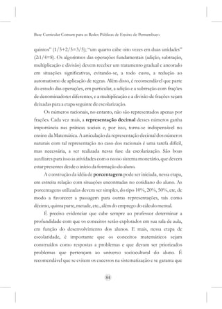 Base Curricular Comum para as Redes Públicas de Ensino de Pernambuco


quintos” (1/5+2/5=3/5); “um quarto cabe oito vezes em duas unidades”
(2:1/4=8). Os algoritmos das operações fundamentais (adição, subtração,
multiplicação e divisão) devem receber um tratamento gradual e ancorado
em situações significativas, evitando-se, a todo custo, a redução ao
automatismo de aplicação de regras. Além disso, é recomendável que parte
do estudo das operações, em particular, a adição e a subtração com frações
de denominadores diferentes, e a multiplicação e a divisão de frações sejam
deixadas para a etapa seguinte de escolarização.
      Os números racionais, no entanto, não são representados apenas por
frações. Cada vez mais, a representação decimal desses números ganha
importância nas práticas sociais e, por isso, torna-se indispensável no
ensino da Matemática. A articulação da representação decimal dos números
naturais com tal representação no caso dos racionais é uma tarefa difícil,
mas necessária, a ser realizada nessa fase da escolarização. São boas
auxiliares para isso as atividades com o nosso sistema monetário, que devem
estar presentes desde o início da formação do aluno.
      A construção da idéia de porcentagem pode ser iniciada, nessa etapa,
em estreita relação com situações encontradas no cotidiano do aluno. As
porcentagens utilizadas devem ser simples, do tipo 10%, 20%, 50%, etc, de
modo a favorecer a passagem para outras representações, tais como
décimo, quinta parte, metade, etc., além do emprego do cálculo mental.
      É preciso evidenciar que cabe sempre ao professor determinar a
profundidade com que os conceitos serão explorados em sua sala de aula,
em função do desenvolvimento dos alunos. E mais, nessa etapa de
escolaridade, é importante que os conceitos matemáticos sejam
construídos como respostas a problemas e que devam ser priorizados
problemas que pertençam ao universo sociocultural do aluno. É
recomendável que se evitem os excessos na sistematização e se garanta que


                                      84
 