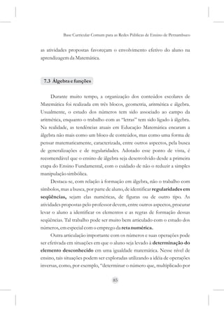 Base Curricular Comum para as Redes Públicas de Ensino de Pernambuco


as atividades propostas favoreçam o envolvimento efetivo do aluno na
aprendizagem da Matemática.



 7.3 Álgebra e funções

      Durante muito tempo, a organização dos conteúdos escolares de
Matemática foi realizada em três blocos, geometria, aritmética e álgebra.
Usualmente, o estudo dos números tem sido associado ao campo da
aritmética, enquanto o trabalho com as “letras” tem sido ligado à álgebra.
Na realidade, as tendências atuais em Educação Matemática encaram a
álgebra não mais como um bloco de conteúdos, mas como uma forma de
pensar matematicamente, caracterizada, entre outros aspectos, pela busca
de generalizações e de regularidades. Adotado esse ponto de vista, é
recomendável que o ensino de álgebra seja desenvolvido desde a primeira
etapa do Ensino Fundamental, com o cuidado de não o reduzir a simples
manipulação simbólica.
      Destaca-se, com relação à formação em álgebra, não o trabalho com
símbolos, mas a busca, por parte de aluno, de identificar regularidades em
seqüências, sejam elas numéricas, de figuras ou de outro tipo. As
atividades propostas pelo professor devem, entre outros aspectos, procurar
levar o aluno a identificar os elementos e as regras de formação dessas
seqüências. Tal trabalho pode ser muito bem articulado com o estudo dos
números, em especial com o emprego da reta numérica.
      Outra articulação importante com os números e suas operações pode
ser efetivada em situações em que o aluno seja levado à determinação do
elemento desconhecido em uma igualdade matemática. Nesse nível de
ensino, tais situações podem ser exploradas utilizando a idéia de operações
inversas, como, por exemplo, “determinar o número que, multiplicado por

                                     85
 