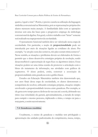 Base Curricular Comum para as Redes Públicas de Ensino de Pernambuco


quatro, é igual a vinte”. Porém, é preciso cautela na utilização da linguagem
simbólica convencional na Matemática, pois as representações próprias dos
alunos merecem muita atenção. A familiaridade deles com as operações
inversas será uma das bases para o progressivo emprego da simbologia
convencional da álgebra. Em geral, o efetivo trabalho com “letras” somente
será realizado na etapa posterior de escolaridade.
      O pensamento funcional também deve ser valorizado nessa etapa de
escolaridade. Em particular, a noção de proporcionalidade pode ser
introduzida por meio de situações ligadas ao cotidiano do aluno. Por
exemplo, “se um pão custa dez centavos, três pães custam trinta centavos”.
Nesse sentido, as situações e problemas devem ser elaborados de forma a
permitir que o aluno desenvolva estratégias próprias de resolução, sendo
desaconselhável a apresentação de regra fixas ou algoritmos únicos. Essas
situações podem ser uma ótima ocasião de promover a articulação com o
bloco do tratamento da informação, nas atividades com gráficos de
segmentos. O aluno poderá, então, construir a associação da
proporcionalidade entre grandezas com o gráfico linear.
      Estudos em Educação Matemática também têm demonstrado que,
nos anos finais dessa etapa de escolaridade, os alunos demonstram a
competência de resolver, utilizando estratégias próprias, situações simples
envolvendo a proporcionalidade inversa entre grandezas. Por exemplo, se
ele gasta certo tempo para se deslocar de sua casa até a escola, dobrando seu
ritmo (sua velocidade) ele gastará, aproximadamente, a metade do tempo
para cumprir o mesmo percurso, triplicando o ritmo, o tempo cai para a
terça parte, e assim sucessivamente.

  7.4 Grandezas e medidas

     Usualmente, o ensino de grandezas e medidas tem privilegiado a
apresentação das unidades padronizadas de comprimento, massa, tempo,

                                      86
 