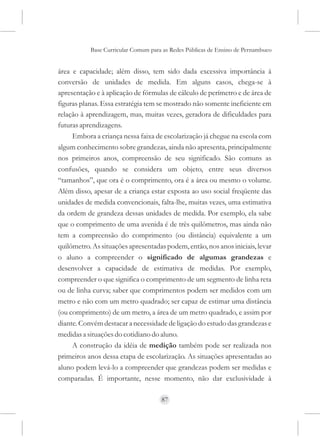 Base Curricular Comum para as Redes Públicas de Ensino de Pernambuco


área e capacidade; além disso, tem sido dada excessiva importância à
conversão de unidades de medida. Em alguns casos, chega-se à
apresentação e à aplicação de fórmulas de cálculo de perímetro e de área de
figuras planas. Essa estratégia tem se mostrado não somente ineficiente em
relação à aprendizagem, mas, muitas vezes, geradora de dificuldades para
futuras aprendizagens.
     Embora a criança nessa faixa de escolarização já chegue na escola com
algum conhecimento sobre grandezas, ainda não apresenta, principalmente
nos primeiros anos, compreensão de seu significado. São comuns as
confusões, quando se considera um objeto, entre seus diversos
“tamanhos”, que ora é o comprimento, ora é a área ou mesmo o volume.
Além disso, apesar de a criança estar exposta ao uso social freqüente das
unidades de medida convencionais, falta-lhe, muitas vezes, uma estimativa
da ordem de grandeza dessas unidades de medida. Por exemplo, ela sabe
que o comprimento de uma avenida é de três quilômetros, mas ainda não
tem a compreensão do comprimento (ou distância) equivalente a um
quilômetro. As situações apresentadas podem, então, nos anos iniciais, levar
o aluno a compreender o significado de algumas grandezas e
desenvolver a capacidade de estimativa de medidas. Por exemplo,
compreender o que significa o comprimento de um segmento de linha reta
ou de linha curva; saber que comprimentos podem ser medidos com um
metro e não com um metro quadrado; ser capaz de estimar uma distância
(ou comprimento) de um metro, a área de um metro quadrado, e assim por
diante. Convém destacar a necessidade de ligação do estudo das grandezas e
medidas a situações do cotidiano do aluno.
     A construção da idéia de medição também pode ser realizada nos
primeiros anos dessa etapa de escolarização. As situações apresentadas ao
aluno podem levá-lo a compreender que grandezas podem ser medidas e
comparadas. É importante, nesse momento, não dar exclusividade à

                                     87
 