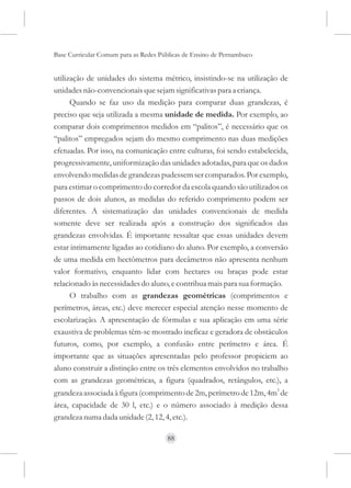 Base Curricular Comum para as Redes Públicas de Ensino de Pernambuco


utilização de unidades do sistema métrico, insistindo-se na utilização de
unidades não-convencionais que sejam significativas para a criança.
      Quando se faz uso da medição para comparar duas grandezas, é
preciso que seja utilizada a mesma unidade de medida. Por exemplo, ao
comparar dois comprimentos medidos em “palitos”, é necessário que os
“palitos” empregados sejam do mesmo comprimento nas duas medições
efetuadas. Por isso, na comunicação entre culturas, foi sendo estabelecida,
progressivamente, uniformização das unidades adotadas, para que os dados
envolvendo medidas de grandezas pudessem ser comparados. Por exemplo,
para estimar o comprimento do corredor da escola quando são utilizados os
passos de dois alunos, as medidas do referido comprimento podem ser
diferentes. A sistematização das unidades convencionais de medida
somente deve ser realizada após a construção dos significados das
grandezas envolvidas. É importante ressaltar que essas unidades devem
estar intimamente ligadas ao cotidiano do aluno. Por exemplo, a conversão
de uma medida em hectômetros para decâmetros não apresenta nenhum
valor formativo, enquanto lidar com hectares ou braças pode estar
relacionado às necessidades do aluno, e contribua mais para sua formação.
      O trabalho com as grandezas geométricas (comprimentos e
perímetros, áreas, etc.) deve merecer especial atenção nesse momento de
escolarização. A apresentação de fórmulas e sua aplicação em uma série
exaustiva de problemas têm-se mostrado ineficaz e geradora de obstáculos
futuros, como, por exemplo, a confusão entre perímetro e área. É
importante que as situações apresentadas pelo professor propiciem ao
aluno construir a distinção entre os três elementos envolvidos no trabalho
com as grandezas geométricas, a figura (quadrados, retângulos, etc.), a
grandeza associada à figura (comprimento de 2m, perímetro de 12m, 4m2 de
área, capacidade de 30 l, etc.) e o número associado à medição dessa
grandeza numa dada unidade (2, 12, 4, etc.).

                                      88
 