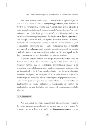 Base Curricular Comum para as Redes Públicas de Ensino de Pernambuco


      Nos anos iniciais dessa etapa, é fundamental a apresentação de
situações que levem o aluno a comparar grandezas, sem recorrer a
medições. Por exemplo, verificar que “a distância da escola à padaria é
maior que a distância da escola ao supermercado”, identificar que “em certo
recipiente cabe mais água que em outro”, etc. Também podem ser
trabalhadas situações que explorem a distinção entre figura e grandeza.
Por exemplo, situações em que figuras diferentes tenham o mesmo
perímetro; em que recipientes diferentes tenham a mesma capacidade, etc.
É igualmente importante que o aluno compreenda que o número
associado à grandeza, quando se realiza a medição, depende da unidade
escolhida. Assim, certa área não é igual a dois; de fato, a área pode medir
dois, ou quatro, ou oito, etc., dependendo da unidade escolhida.
      É preciso, porém, lembrar que a exploração de fórmulas deve ser
deixada para a etapa de escolarização seguinte. Em classes em que o
professor perceba que as construções anteriormente citadas já se
apresentam consolidadas, a expressão que fornece a área do retângulo pode
ser sistematizada, a partir dos resultados obtidos pelos alunos em situações
associadas às disposições retangulares. Por exemplo, em uma situação de
determinação da medida da área de um retângulo em papel quadriculado, o
aluno pode perceber que não há necessidade de contar todos os
quadradinhos da figura, realizando a multiplicação do número de
quadradinhos em um dos lados pelo número de quadradinhos no lado
adjacente.

 7.5 Geometria

     Nos anos iniciais do Ensino Fundamental, o trabalho com a geometria
deve estar centrado na exploração do espaço que envolve o aluno. As
situações em que o aluno seja levado a se situar no espaço que o cerca

                                     89
 