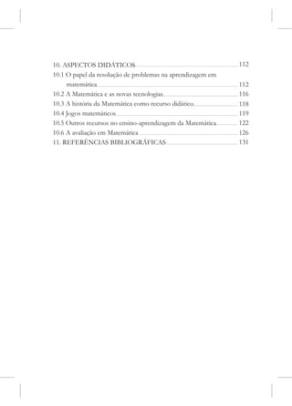 10. ASPECTOS DIDÁTICOS                                      112
10.1 O papel da resolução de problemas na aprendizagem em
     matemática                                             112
10.2 A Matemática e as novas tecnologias                    116
10.3 A história da Matemática como recurso didático         118
10.4 Jogos matemáticos                                      119
10.5 Outros recursos no ensino-aprendizagem da Matemática   122
10.6 A avaliação em Matemática                              126
11. REFERÊNCIAS BIBLIOGRÁFICAS                              131
 