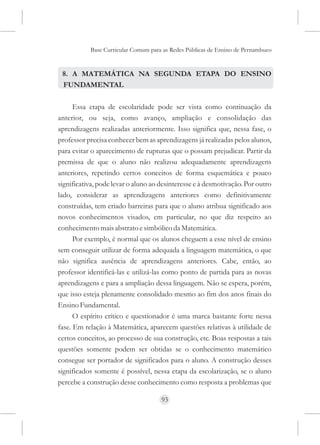 Base Curricular Comum para as Redes Públicas de Ensino de Pernambuco


 8. A MATEMÁTICA NA SEGUNDA ETAPA DO ENSINO
 FUNDAMENTAL

      Essa etapa de escolaridade pode ser vista como continuação da
anterior, ou seja, como avanço, ampliação e consolidação das
aprendizagens realizadas anteriormente. Isso significa que, nessa fase, o
professor precisa conhecer bem as aprendizagens já realizadas pelos alunos,
para evitar o aparecimento de rupturas que o possam prejudicar. Partir da
premissa de que o aluno não realizou adequadamente aprendizagens
anteriores, repetindo certos conceitos de forma esquemática e pouco
significativa, pode levar o aluno ao desinteresse e à desmotivação. Por outro
lado, considerar as aprendizagens anteriores como definitivamente
construídas, tem criado barreiras para que o aluno atribua significado aos
novos conhecimentos visados, em particular, no que diz respeito ao
conhecimento mais abstrato e simbólico da Matemática.
      Por exemplo, é normal que os alunos cheguem a esse nível de ensino
sem conseguir utilizar de forma adequada a linguagem matemática, o que
não significa ausência de aprendizagens anteriores. Cabe, então, ao
professor identificá-las e utilizá-las como ponto de partida para as novas
aprendizagens e para a ampliação dessa linguagem. Não se espera, porém,
que isso esteja plenamente consolidado mesmo ao fim dos anos finais do
Ensino Fundamental.
      O espírito crítico e questionador é uma marca bastante forte nessa
fase. Em relação à Matemática, aparecem questões relativas à utilidade de
certos conceitos, ao processo de sua construção, etc. Boas respostas a tais
questões somente podem ser obtidas se o conhecimento matemático
consegue ser portador de significados para o aluno. A construção desses
significados somente é possível, nessa etapa da escolarização, se o aluno
percebe a construção desse conhecimento como resposta a problemas que

                                     93
 