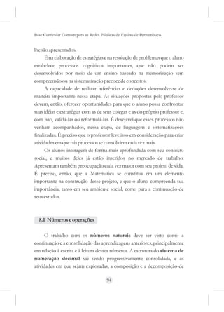 Base Curricular Comum para as Redes Públicas de Ensino de Pernambuco


lhe são apresentados.
      É na elaboração de estratégias e na resolução de problemas que o aluno
estabelece processos cognitivos importantes, que não podem ser
desenvolvidos por meio de um ensino baseado na memorização sem
compreensão ou na sistematização precoce de conceitos.
      A capacidade de realizar inferências e deduções desenvolve-se de
maneira importante nessa etapa. As situações propostas pelo professor
devem, então, oferecer oportunidades para que o aluno possa confrontar
suas idéias e estratégias com as de seus colegas e as do próprio professor e,
com isso, validá-las ou reformulá-las. É desejável que esses processos não
venham acompanhados, nessa etapa, de linguagens e sistematizações
finalizadas. É preciso que o professor leve isso em consideração para criar
atividades em que tais processos se consolidem cada vez mais.
      Os alunos interagem de forma mais aprofundada com seu contexto
social, e muitos deles já estão inseridos no mercado de trabalho.
Apresentam também preocupação cada vez maior com seu projeto de vida.
É preciso, então, que a Matemática se constitua em um elemento
importante na construção desse projeto, e que o aluno compreenda sua
importância, tanto em seu ambiente social, como para a continuação de
seus estudos.



  8.1 Números e operações

      O trabalho com os números naturais deve ser visto como a
continuação e a consolidação das aprendizagens anteriores, principalmente
em relação à escrita e à leitura desses números. A estrutura do sistema de
numeração decimal vai sendo progressivamente consolidada, e as
atividades em que sejam exploradas, a composição e a decomposição de

                                      94
 