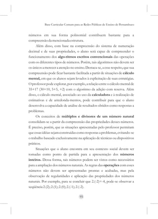 Base Curricular Comum para as Redes Públicas de Ensino de Pernambuco


números em sua forma polinomial contribuem bastante para a
compreensão da mencionada estrutura.
     Além disso, com base na compreensão do sistema de numeração
decimal e de suas propriedades, o aluno será capaz de compreender o
funcionamento dos algo-ritmos escritos convencionais das operações
com os diferentes tipos de números. Porém, tais algoritmos não devem ser
os únicos a merecer a atenção no ensino. Destaca-se, a esse respeito, que sua
compreensão pode ficar bastante facilitada a partir de situações de cálculo
mental, em que os alunos sejam levados à explicitação de suas estratégias.
O professor pode explorar, por exemplo, a relação entre o cálculo mental de
35+17 (30+10, 5+5, +2) com o algoritmo da adição com reserva. Além
disso, o cálculo mental, associado ao uso da calculadora e à realização de
estimativas e de arredonda-mentos, pode contribuir para que o aluno
desenvolva a capacidade de análise de resultados obtidos como respostas a
problemas.
     Os conceitos de múltiplos e divisores de um número natural
consolidam-se a partir da compreensão das propriedades desses números.
É preciso, porém, que as situações apresentadas pelo professor permitam
que essas idéias sejam construídas como respostas a problemas, evitando-se
o trabalho baseado exclusivamente na aplicação de técnicas ou dispositivos
práticos.
     Situações que o aluno encontra em seu contexto social devem ser
tomadas como ponto de partida para a apresentação dos números
inteiros. Dessa forma, tais números podem ser vistos como necessários
para a ampliação dos números naturais. As regras das operações com esses
números não devem ser apresentadas prontas e acabadas, mas pela
observação de regularidades e aplicação das propriedades dos números
naturais. Por exemplo, para se concluir que 2.(-2)=-4, pode-se observar a
seqüência 2.(2); 2.(1); 2.(0); 2.(-1); 2.(-2).

                                     95
 