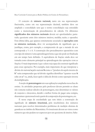Base Curricular Comum para as Redes Públicas de Ensino de Pernambuco


      O conceito de número racional, tanto em sua representação
fracionária, como em sua representação decimal, também deve ser
ampliado e consolidado sem que o termo consolidação seja entendido
como a memorização de procedimentos de cálculo. Os diferentes
significados dos números racionais devem ser aprofundados: parte-
todo; quociente entre dois números inteiros; medida; razão; e operador.
Esta última idéia, que aparece estreitamente associada às operações com
os números racionais, deve vir acompanhada de significado que a
justifique, como, por exemplo, a compreensão de que a metade de seis
corresponde a ½ x 6. A construção dos procedimentos operatórios com
esse tipo de número é uma aprendizagem lenta e que não pode ser finalizada
em um tempo bem definido. A equivalência de frações ainda deve ser
tomada como elemento principal na aprendizagem das operações com as
frações. O mais importante é que o aluno seja capaz de construir significado
para essas operações. Por exemplo, mais importante do que interpretar a
divisão do racional a pelo racional b como o “produto de a pelo inverso de
b” seria compreender que tal divisão significa identificar “quantas vezes b
cabe em a” ou, ainda, fazer apelo à idéia de divisão como operação inversa
da multiplicação.
      A noção de porcentagem tem suas aplicações ampliadas nessa fase do
ensino. As atividades propostas pelo professor devem permitir ao aluno
não somente realizar cálculos de porcentagens, mas determinar os valores
de reajustes e descontos, decidir a melhor forma de pagar uma compra,
determinar o percentual total a partir de composição de porcentagens, etc.
      É nessa etapa de escolaridade que tem início a construção do
significado de número irracional, pela insuficiência dos números
racionais para resolver determinados problemas de medição abstrata de
grandezas no âmbito da Matemática. Os irracionais devem ser vistos como
números que não podem ser expressos por um quociente de inteiros. Sabe-

                                      96
 