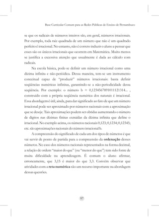 Base Curricular Comum para as Redes Públicas de Ensino de Pernambuco


se que os radicais de números inteiros são, em geral, números irracionais.
Por exemplo, toda raiz quadrada de um número que não é um quadrado
perfeito é irracional. No entanto, não é correto induzir o aluno a pensar que
esses são os únicos irracionais que ocorrem em Matemática. Muito menos
se justifica a excessiva atenção que usualmente é dada ao cálculo com
radicais.
      Na escola básica, pode-se definir um número irracional como uma
dízima infinita e não-periódica. Dessa maneira, tem-se um instrumento
conceitual capaz de “produzir” números irracionais: basta definir
seqüências numéricas infinitas, garantindo-se a não-periodicidade dessa
seqüência. Por exemplo: o número b = 0,1234567891011121314... ,
construído com a própria seqüência numérica dos naturais é irracional.
Essa abordagem é útil, ainda, para dar significado ao fato de que um número
irracional pode ser aproximado por números racionais com a aproximação
que se deseje. Tais aproximações podem ser obtidas aumentando o número
de dígitos nas dízimas finitas extraídas da dízima infinita que define o
irracional. No exemplo acima, os números racionais 0,123; 0,1234; 0,12345;
etc. são aproximações racionais do número irracional b.
      A compreensão do significado de cada um dos tipos de números é que
vai servir de ponto de partida para a compreensão da ordenação desses
números. No caso dos números racionais representados na forma decimal,
a relação de ordem “maior do que” (ou “menor do que”) tem sido fonte de
muita dificuldade na aprendizagem. É comum o aluno afirmar,
erroneamente, que 3,15 é maior do que 3,3. Convém observar que
atividades com a reta numérica são um recurso importante na abordagem
dessas questões.




                                        97
 
