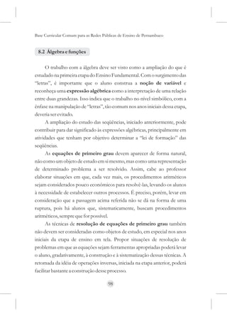 Base Curricular Comum para as Redes Públicas de Ensino de Pernambuco


 8.2 Álgebra e funções

      O trabalho com a álgebra deve ser visto como a ampliação do que é
estudado na primeira etapa do Ensino Fundamental. Com o surgimento das
“letras”, é importante que o aluno construa a noção de variável e
reconheça uma expressão algébrica como a interpretação de uma relação
entre duas grandezas. Isso indica que o trabalho no nível simbólico, com a
ênfase na manipulação de “letras”, tão comum nos anos iniciais dessa etapa,
deveria ser evitado.
      A ampliação do estudo das seqüências, iniciado anteriormente, pode
contribuir para dar significado às expressões algébricas, principalmente em
atividades que tenham por objetivo determinar a “lei de formação” das
seqüências.
      As equações de primeiro grau devem aparecer de forma natural,
não como um objeto de estudo em si mesmo, mas como uma representação
de determinado problema a ser resolvido. Assim, cabe ao professor
elaborar situações em que, cada vez mais, os procedimentos aritméticos
sejam considerados pouco econômicos para resolvê-las, levando os alunos
à necessidade de estabelecer outros processos. É preciso, porém, levar em
consideração que a passagem acima referida não se dá na forma de uma
ruptura, pois há alunos que, sistematicamente, buscam procedimentos
aritméticos, sempre que for possível.
      As técnicas de resolução de equações de primeiro grau também
não devem ser consideradas como objetos de estudo, em especial nos anos
iniciais da etapa de ensino em tela. Propor situações de resolução de
problemas em que as equações sejam ferramentas apropriadas poderá levar
o aluno, gradativamente, à construção e à sistematização dessas técnicas. A
retomada da idéia de operações inversas, iniciada na etapa anterior, poderá
facilitar bastante a construção desse processo.

                                      98
 
