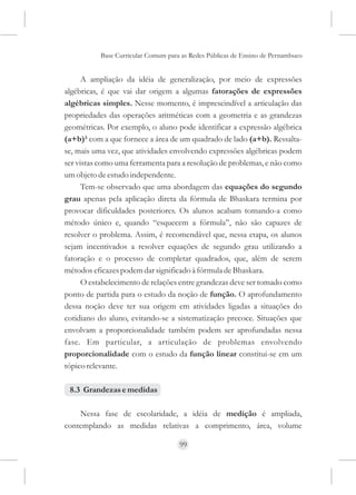 Base Curricular Comum para as Redes Públicas de Ensino de Pernambuco


      A ampliação da idéia de generalização, por meio de expressões
algébricas, é que vai dar origem a algumas fatorações de expressões
algébricas simples. Nesse momento, é imprescindível a articulação das
propriedades das operações aritméticas com a geometria e as grandezas
geométricas. Por exemplo, o aluno pode identificar a expressão algébrica
(a+b)² com a que fornece a área de um quadrado de lado (a+b). Ressalta-
se, mais uma vez, que atividades envolvendo expressões algébricas podem
ser vistas como uma ferramenta para a resolução de problemas, e não como
um objeto de estudo independente.
      Tem-se observado que uma abordagem das equações do segundo
grau apenas pela aplicação direta da fórmula de Bhaskara termina por
provocar dificuldades posteriores. Os alunos acabam tomando-a como
método único e, quando “esquecem a fórmula”, não são capazes de
resolver o problema. Assim, é recomendável que, nessa etapa, os alunos
sejam incentivados a resolver equações de segundo grau utilizando a
fatoração e o processo de completar quadrados, que, além de serem
métodos eficazes podem dar significado à fórmula de Bhaskara.
      O estabelecimento de relações entre grandezas deve ser tomado como
ponto de partida para o estudo da noção de função. O aprofundamento
dessa noção deve ter sua origem em atividades ligadas a situações do
cotidiano do aluno, evitando-se a sistematização precoce. Situações que
envolvam a proporcionalidade também podem ser aprofundadas nessa
fase. Em particular, a articulação de problemas envolvendo
proporcionalidade com o estudo da função linear constitui-se em um
tópico relevante.

 8.3 Grandezas e medidas

    Nessa fase de escolaridade, a idéia de medição é ampliada,
contemplando as medidas relativas a comprimento, área, volume

                                     99
 