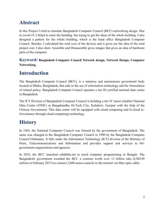 2
Abstract
In this Project I tried to simulate Bangladesh Computer Council (BCC) networking design. Due
to covid-19, I failed to enter the building. but trying to get the ideas of the whole building. I also
designed a pattern for the whole building, which is the head office Bangladesh Computer
Council. Besides, I calculated the total cost of the devices and it gives me the idea of the total
project cost. I also show Assemble and Disassemble gives images that gives an idea of hardware
parts of the computer.
Keyword: Bangladesh Computer Council Network design, Network Design, Computer
Networking.
Introduction
The Bangladesh Computer Council (BCC), is a statutory and autonomous government body
located in Dhaka, Bangladesh, that aids in the use of information technology and the formulation
of related policy. Bangladesh Computer Council operates a tier III certified national data center
in Bangladesh.
The ICT Division of Bangladesh Computer Council is building a tier IV (most reliable) National
Data Center (4TDC) at Bangabandhu Hi-Tech City, Kaliakoir, Gazipur with the help of the
Chinese Government. This data center will be equipped with cloud computing and G-cloud (e-
Governance through cloud computing) technology.
History
In 1983, the National Computer Council was formed by the government of Bangladesh. The
name was changed to the Bangladesh Computer Council in 1990 by the Bangladesh Computer
Council Ordinance. It falls under the Information Technology (ICT) division of the Ministry of
Posts, Telecommunications and Information and provides support and services to 661
government organizations and agencies.
In 2016, the BCC launched eshikkha.net to teach computer programming in Bengali. The
Bangladeshi government awarded the BCC a contract worth over 12 billion taka (US$149
million in February 2017) to connect 2,600 union councils to the internet via fiber optic cable.
 
