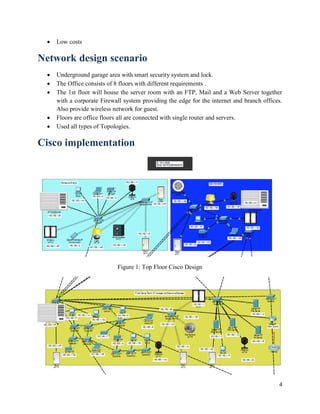 4
 Low costs
Network design scenario
 Underground garage area with smart security system and lock.
 The Office consists of 8 floors with different requirements .
 The 1st floor will house the server room with an FTP, Mail and a Web Server together
with a corporate Firewall system providing the edge for the internet and branch offices.
Also provide wireless network for guest.
 Floors are office floors all are connected with single router and servers.
 Used all types of Topologies.
Cisco implementation
Figure 1: Top Floor Cisco Design
 