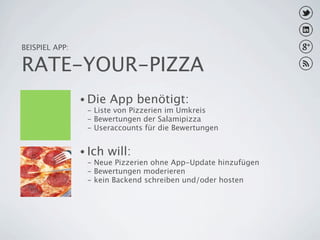 BEISPIEL APP:

RATE-YOUR-PIZZA
                • Die   App benötigt:
                 - Liste von Pizzerien im Umkreis
                 - Bewertungen der Salamipizza
                 - Useraccounts für die Bewertungen


                • Ich   will:
                 - Neue Pizzerien ohne App-Update hinzufügen
                 - Bewertungen moderieren
                 - kein Backend schreiben und/oder hosten
 