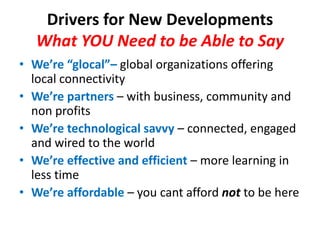 Drivers for New DevelopmentsWhat YOU Need to be Able to SayWe’re “glocal”– global organizations offering local connectivityWe’re partners– with business, community and non profitsWe’re technological savvy– connected, engaged and wired to the worldWe’re effective and efficient – more learning in less timeWe’re affordable – you cant afford not to be here