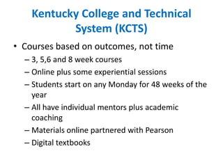 Kentucky College and Technical System (KCTS)Courses based on outcomes, not time3, 5,6 and 8 week coursesOnline plus some experiential sessionsStudents start on any Monday for 48 weeks of the yearAll have individual mentors plus academic coachingMaterials online partnered with PearsonDigital textbooks