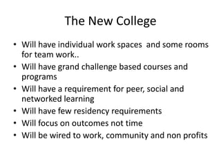 The New CollegeWill have individual work spaces  and some rooms for team work..Will have grand challenge based courses and programsWill have a requirement for peer, social and networked learningWill have few residency requirementsWill focus on outcomes not timeWill be wired to work, community and non profits