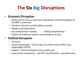 The SixBig DisruptionsEconomic DisruptionDecline of the US as an economic superpower and the emergence of the BRIC’s economiesThe great recession and the jobless recoveryMergers and AcquisitionsLow productivity in Canada               Falling competivenessDecline of traditional industry and emergence of new..Political DisruptionTerrorismPower relationships – China, India, US and EU versus Others (e.g. Copenhagen COP15)Federal – Provincial Relations (e.g. health care)Cause driven movements – anti HST, Tea Party (US) – new democracy