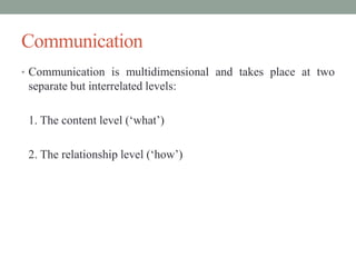 Communication
• Communication is multidimensional and takes place at two
separate but interrelated levels:
1. The content level (‘what’)
2. The relationship level (‘how’)
 