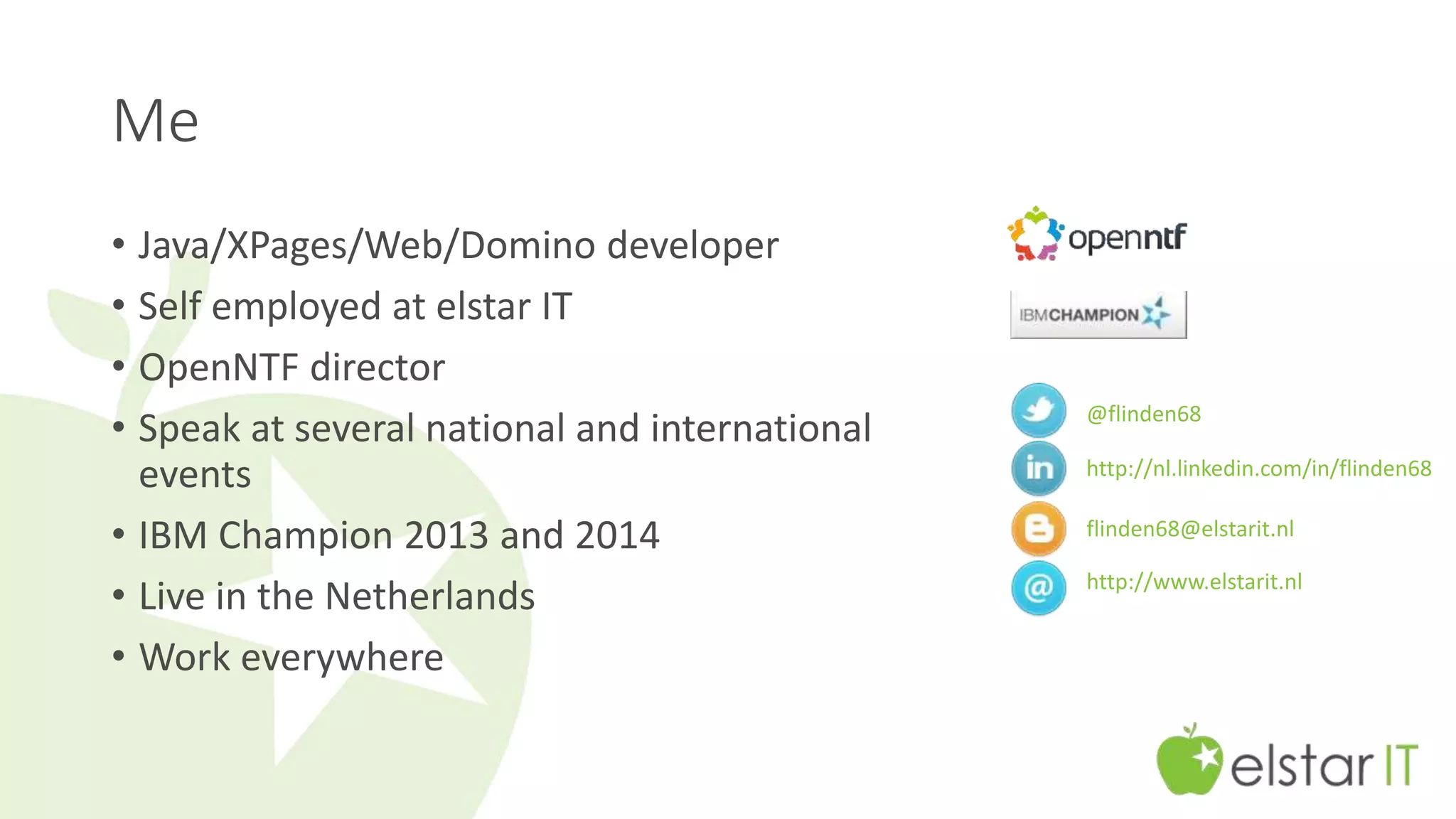 Me 
• Java/XPages/Web/Domino developer 
• Self employed at elstar IT 
• OpenNTF director 
• Speak at several national and international 
events 
• IBM Champion 2013 and 2014 
• Live in the Netherlands 
• Work everywhere 
@flinden68 
http://nl.linkedin.com/in/flinden68 
flinden68@elstarit.nl 
http://www.elstarit.nl 
 