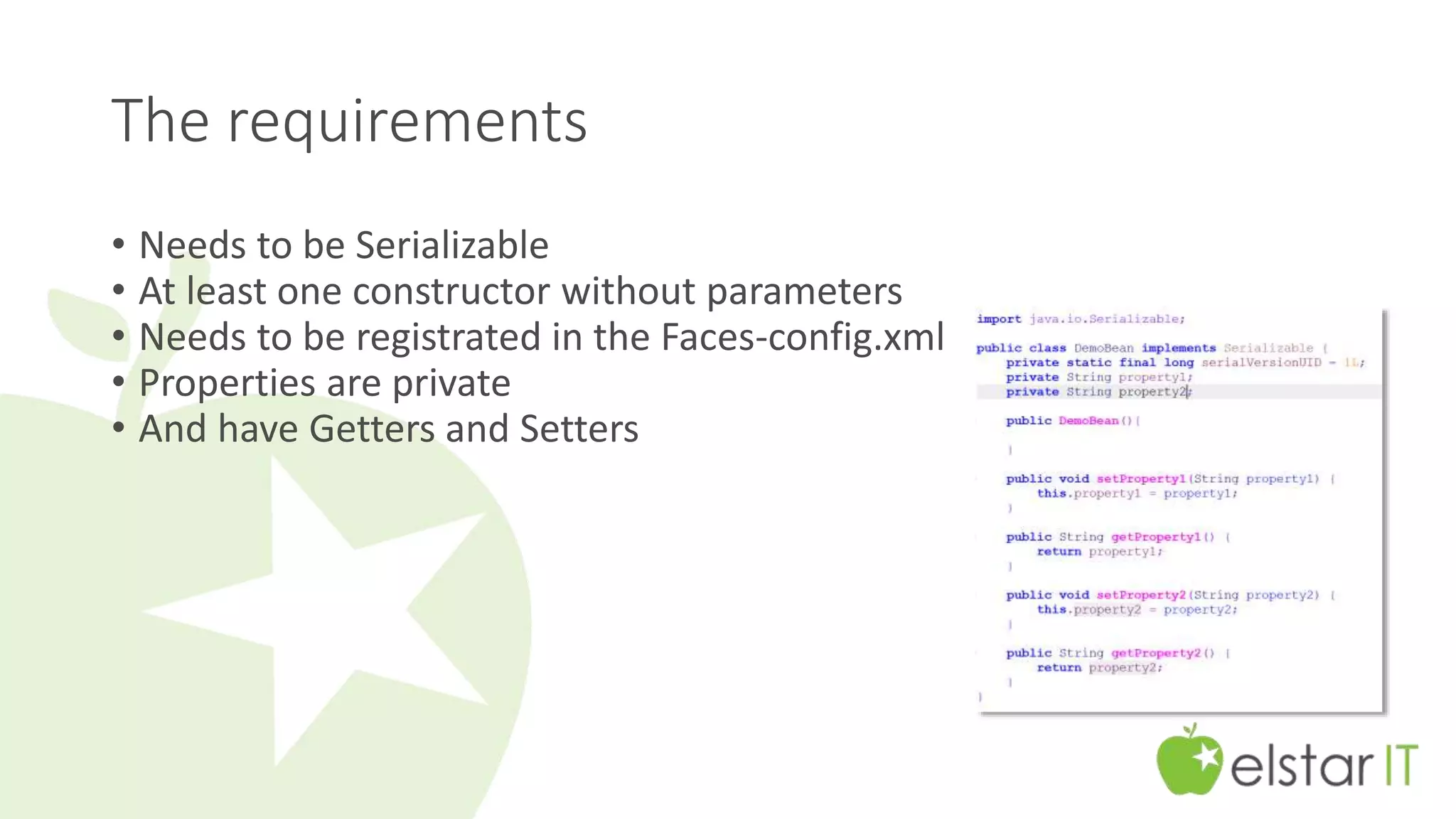 The requirements 
• Needs to be Serializable 
• At least one constructor without parameters 
• Needs to be registrated in the Faces-config.xml 
• Properties are private 
• And have Getters and Setters 
 