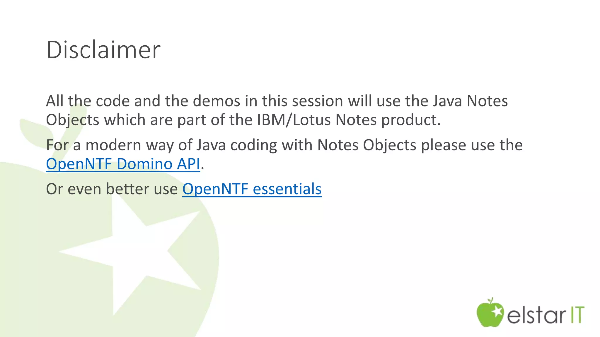 Disclaimer 
All the code and the demos in this session will use the Java Notes 
Objects which are part of the IBM/Lotus Notes product. 
For a modern way of Java coding with Notes Objects please use the 
OpenNTF Domino API. 
Or even better use OpenNTF essentials 
 