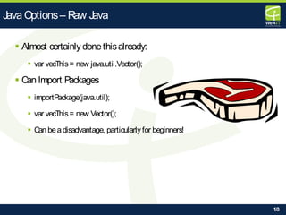10
 Almost certainly donethisalready:
 var vecThis= new java.util.Vector();
 Can Import Packages
 importPackage(java.util);
 var vecThis= new Vector();
 Can beadisadvantage, particularly for beginners!
Java Options– Raw Java
 