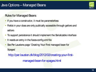 13
Rulesfor Managed Beans
 If you haveaconstructor, it must beparameterless
 Fieldsin your classareonlypublically accessiblethrough gettersand
setters
 To support persistenceit should implement theSerializableinterface
 It needsan entryin thefaces-config.xml file
 SeePer Laustenspage‘Creating Your First managed bean for
Xpages’
http://per.lausten.dk/blog/2012/02/creating-your-first-
managed-bean-for-xpages.html
Java Options– Managed Beans
 